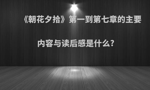 《朝花夕拾》第一到第七章的主要内容与读后感是什么?