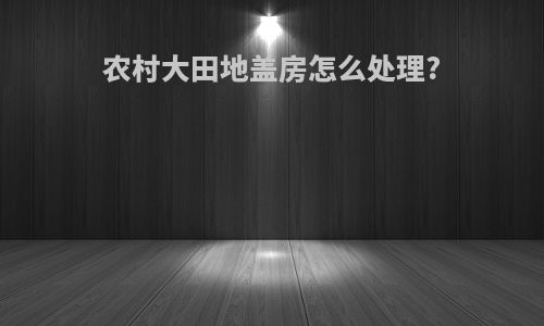 农村大田地盖房怎么处理?