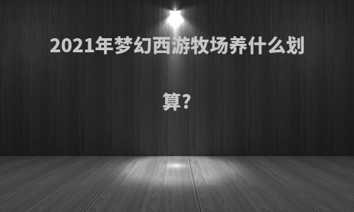 2021年梦幻西游牧场养什么划算?