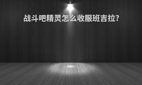战斗吧精灵怎么收服班吉拉?