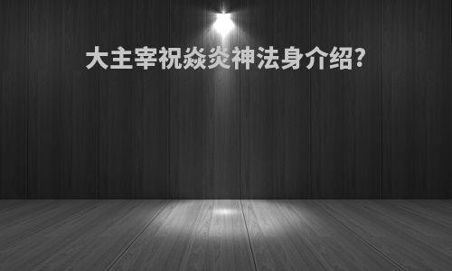 大主宰祝焱炎神法身介绍?