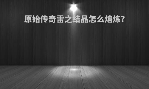 原始传奇雷之结晶怎么熔炼?