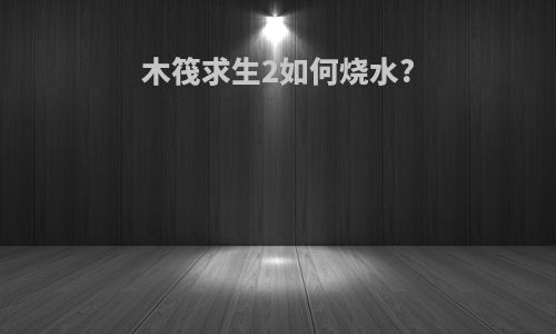 木筏求生2如何烧水?