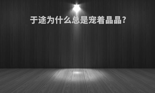 于途为什么总是宠着晶晶?