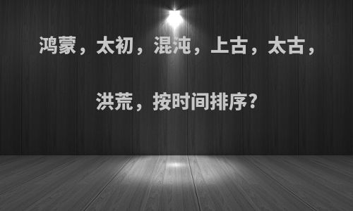 鸿蒙，太初，混沌，上古，太古，洪荒，按时间排序?