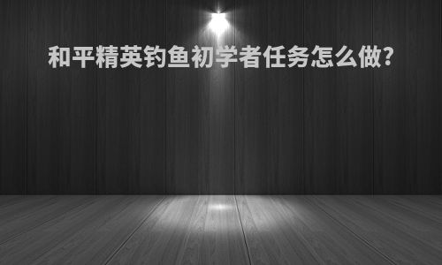 和平精英钓鱼初学者任务怎么做?
