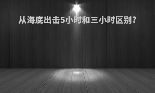 从海底出击5小时和三小时区别?