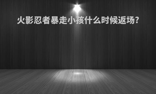 火影忍者暴走小孩什么时候返场?