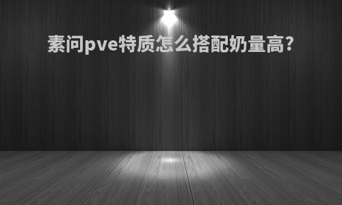 素问pve特质怎么搭配奶量高?