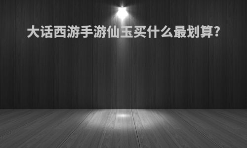 大话西游手游仙玉买什么最划算?