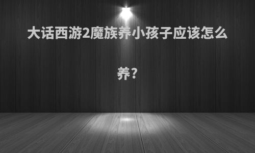 大话西游2魔族养小孩子应该怎么养?