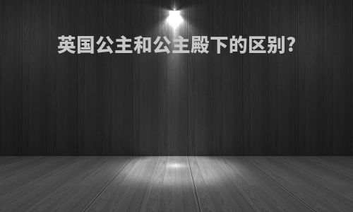 英国公主和公主殿下的区别?