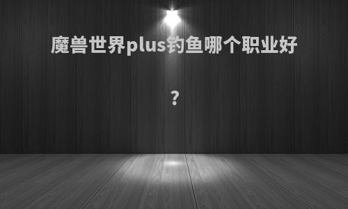 魔兽世界plus钓鱼哪个职业好?