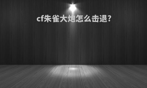 cf朱雀大炮怎么击退?