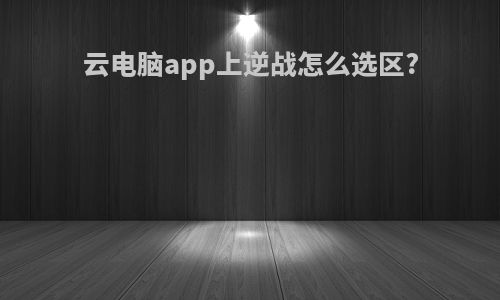 云电脑app上逆战怎么选区?