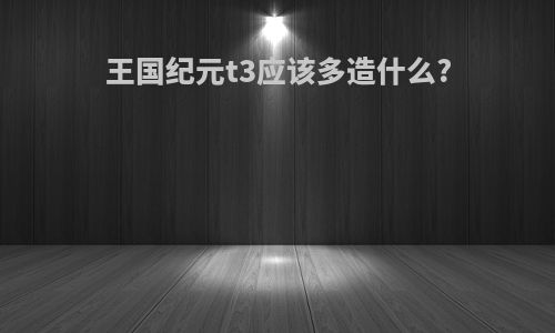 王国纪元t3应该多造什么?