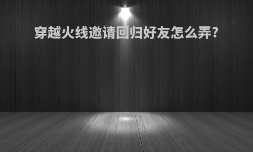 穿越火线邀请回归好友怎么弄?