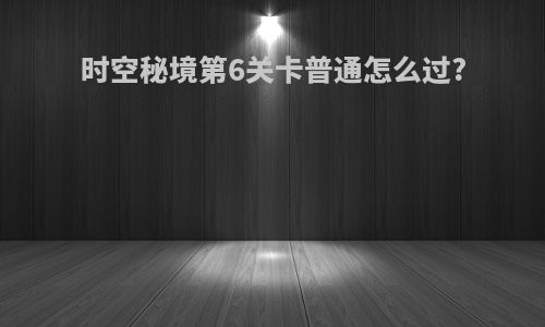 时空秘境第6关卡普通怎么过?