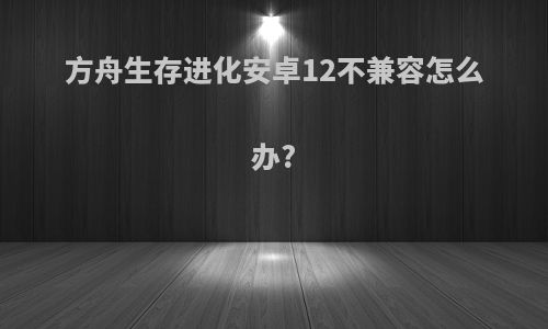 方舟生存进化安卓12不兼容怎么办?