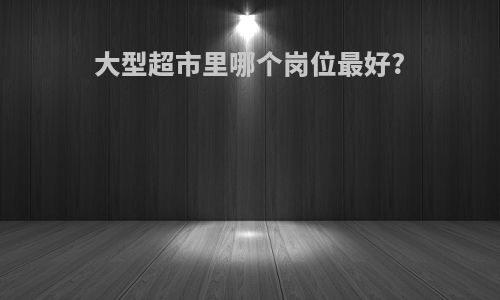 大型超市里哪个岗位最好?