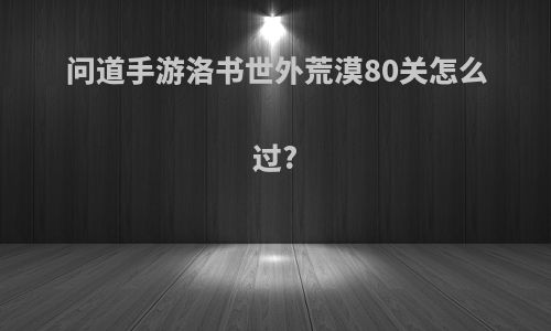 问道手游洛书世外荒漠80关怎么过?