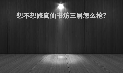 想不想修真仙书坊三层怎么抢?