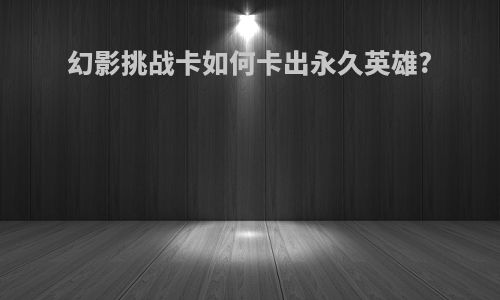 幻影挑战卡如何卡出永久英雄?