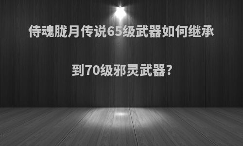 侍魂胧月传说65级武器如何继承到70级邪灵武器?