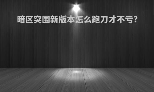 暗区突围新版本怎么跑刀才不亏?