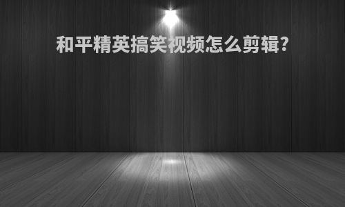 和平精英搞笑视频怎么剪辑?