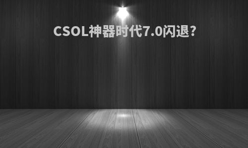 CSOL神器时代7.0闪退?