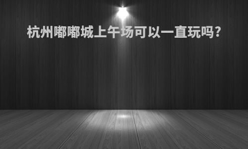 杭州嘟嘟城上午场可以一直玩吗?