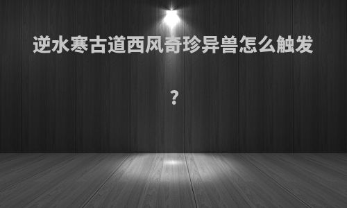 逆水寒古道西风奇珍异兽怎么触发?