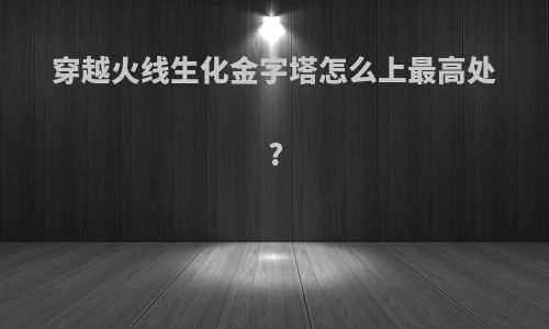 穿越火线生化金字塔怎么上最高处?