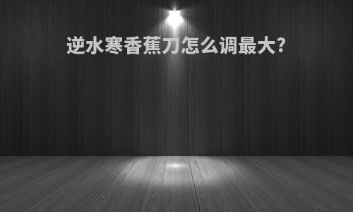 逆水寒香蕉刀怎么调最大?