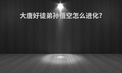 大唐好徒弟孙悟空怎么进化?