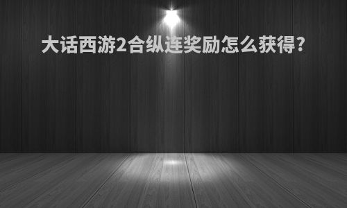 大话西游2合纵连奖励怎么获得?