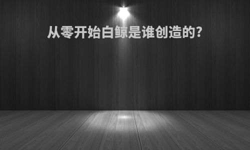 从零开始白鲸是谁创造的?