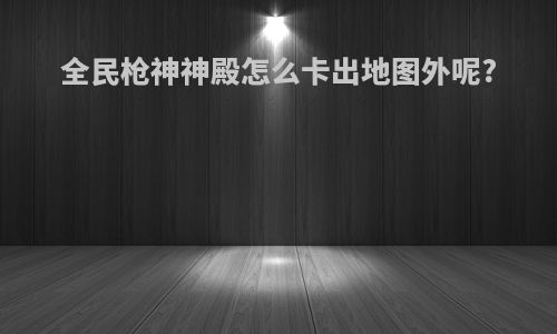 全民枪神神殿怎么卡出地图外呢?