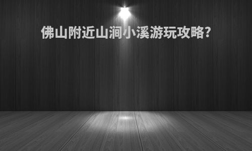 佛山附近山涧小溪游玩攻略?
