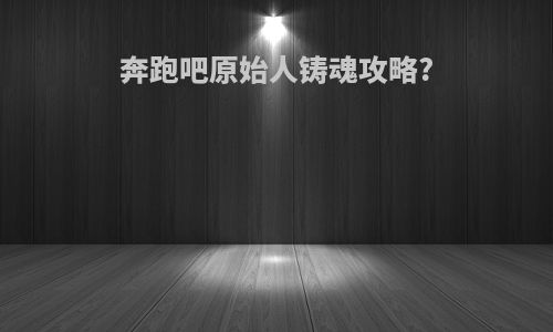 奔跑吧原始人铸魂攻略?