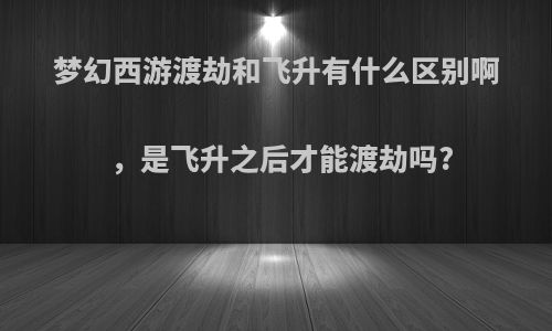 梦幻西游渡劫和飞升有什么区别啊，是飞升之后才能渡劫吗?