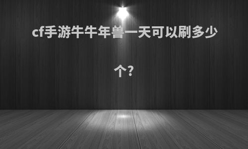 cf手游牛牛年兽一天可以刷多少个?