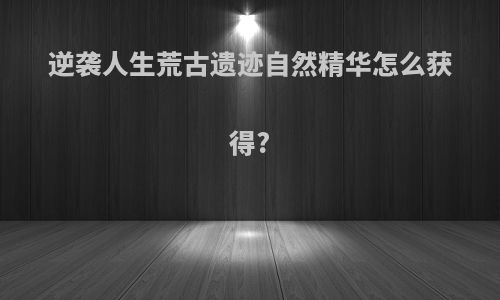逆袭人生荒古遗迹自然精华怎么获得?