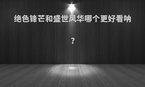 绝色锋芒和盛世风华哪个更好看呐?