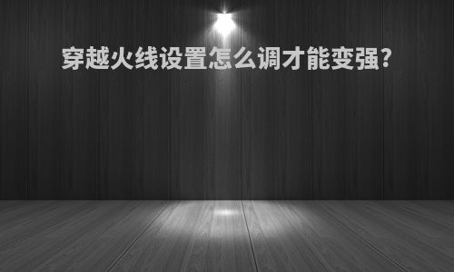 穿越火线设置怎么调才能变强?