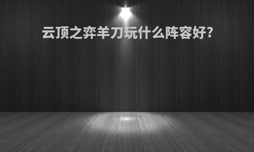 云顶之弈羊刀玩什么阵容好?