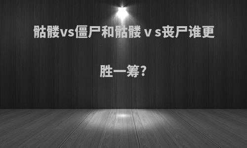 骷髅vs僵尸和骷髅ⅴs丧尸谁更胜一筹?
