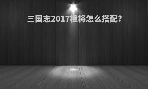 三国志2017橙将怎么搭配?
