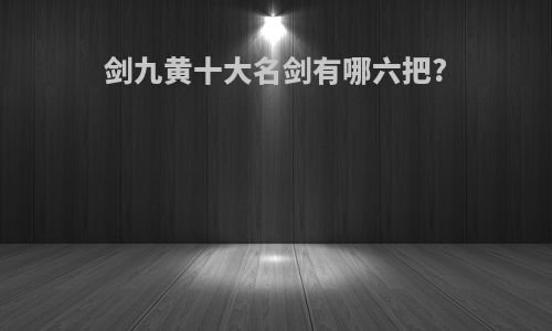 剑九黄十大名剑有哪六把?